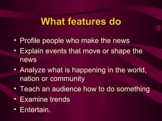 What features do Profile people who make the news  Explain events that move or shape the news  Analyze what is happening in the world, nation or community  Teach an audience how to do something  Examine trends  Entertain.   