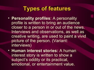 Types of features Personality profiles : A personality profile is written to bring an audience closer to a person in or out of the news. Interviews and observations, as well as creative writing, are used to paint a vivid picture of the person. (Variant: interviews) Human interest stories:  A human interest story is written to show a subject’s oddity or its practical, emotional, or entertainment value.  
