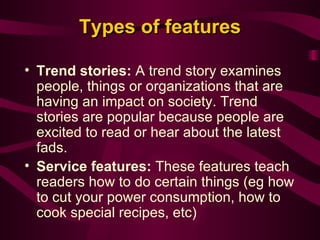 Types of features Trend stories:  A trend story examines people, things or organizations that are having an impact on society. Trend stories are popular because people are excited to read or hear about the latest fads. Service features:  These features teach readers how to do certain things (eg how to cut your power consumption, how to cook special recipes, etc) 