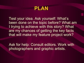 PLAN Test your idea. Ask yourself: What’s been done on the topic before? What am I trying to achieve with this story? What are my chances of getting the key facts that will make my feature project work?   Ask for help: Consult editors. Work with photographers and graphic artists.  