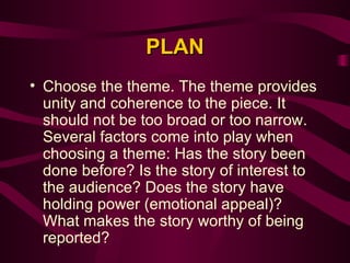 PLAN Choose the theme. The theme provides unity and coherence to the piece. It should not be too broad or too narrow. Several factors come into play when choosing a theme: Has the story been done before? Is the story of interest to the audience? Does the story have holding power (emotional appeal)? What makes the story worthy of being reported?  