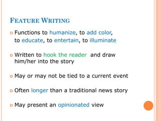FEATURE WRITING
 Functions to humanize, to add color,
to educate, to entertain, to illuminate
 Written to hook the reader and draw
him/her into the story
 May or may not be tied to a current event
 Often longer than a traditional news story
 May present an opinionated view
 