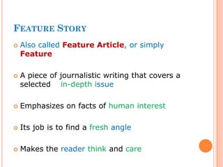FEATURE STORY
 Also called Feature Article, or simply
Feature
 A piece of journalistic writing that covers a
selected in-depth issue
 Emphasizes on facts of human interest
 Its job is to find a fresh angle
 Makes the reader think and care
 