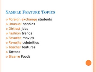 SAMPLE FEATURE TOPICS
 Foreign exchange students
 Unusual hobbies
 Dirtiest jobs
 Fashion trends
 Favorite movies
 Favorite celebrities
 Teacher features
 Tattoos
 Bizarre Foods
 
