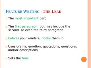 FEATURE WRITING : THE LEAD
 The most important part
 The first paragraph, but may include the
second or even the third paragraph
 Entices your readers, hooks them in
 Uses drama, emotion, quotations, questions,
and/or descriptions
 Sets the tone
 