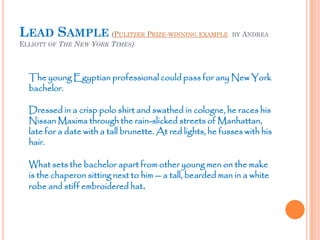 LEAD SAMPLE (PULITZER PRIZE-WINNING EXAMPLE BY ANDREA
ELLIOTT OF THE NEW YORK TIMES)
The young Egyptian professional could pass for any New York
bachelor.
Dressed in a crisp polo shirt and swathed in cologne, he races his
Nissan Maxima through the rain-slicked streets of Manhattan,
late for a date with a tall brunette. At red lights, he fusses with his
hair.
What sets the bachelor apart from other young men on the make
is the chaperon sitting next to him -- a tall, bearded man in a white
robe and stiff embroidered hat.
 
