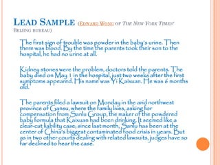 LEAD SAMPLE (EDWARD WONG OF THE NEW YORK TIMES'
BEIJING BUREAU)
The first sign of trouble was powder in the baby’s urine. Then
there was blood. By the time the parents took their son to the
hospital, he had no urine at all.
Kidney stones were the problem, doctors told the parents. The
baby died on May 1 in the hospital, just two weeks after the first
symptoms appeared. His name was Yi Kaixuan. He was 6 months
old.
The parents filed a lawsuit on Monday in the arid northwest
province of Gansu, where the family lives, asking for
compensation from Sanlu Group, the maker of the powdered
baby formula that Kaixuan had been drinking. It seemed like a
clear-cut liability case; since last month, Sanlu has been at the
center of China’s biggest contaminated food crisis in years. But
as in two other courts dealing with related lawsuits, judges have so
far declined to hear the case.
 