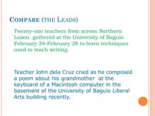 COMPARE (THE LEADS)
Twenty-one teachers from across Northern
Luzon gathered at the University of Baguio
February 24-February 28 to learn techniques
used to teach writing.
Teacher John dela Cruz cried as he composed
a poem about his grandmother at the
keyboard of a Macintosh computer in the
basement of the University of Baguio Liberal
Arts building recently.
 