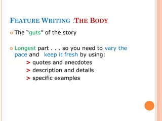 FEATURE WRITING :THE BODY
 The “guts” of the story
 Longest part . . . so you need to vary the
pace and keep it fresh by using:
> quotes and anecdotes
> description and details
> specific examples
 