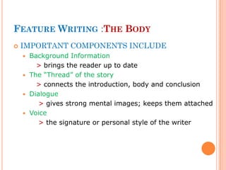 FEATURE WRITING :THE BODY
 IMPORTANT COMPONENTS INCLUDE
 Background Information
> brings the reader up to date
 The “Thread” of the story
> connects the introduction, body and conclusion
 Dialogue
> gives strong mental images; keeps them attached
 Voice
> the signature or personal style of the writer
 
