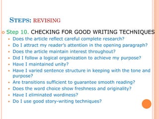 STEPS: REVISING
 Step 10. CHECKING FOR GOOD WRITING TECHNIQUES
 Does the article reflect careful complete research?
 Do I attract my reader’s attention in the opening paragraph?
 Does the article maintain interest throughout?
 Did I follow a logical organization to achieve my purpose?
 Have I maintained unity?
 Have I varied sentence structure in keeping with the tone and
purpose?
 Are transitions sufficient to guarantee smooth reading?
 Does the word choice show freshness and originality?
 Have I eliminated wordiness?
 Do I use good story-writing techniques?
 