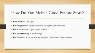 How Do You Make a Good Feature Story?
• Be Creative - imagine.
• Be Subjective – inject your own thoughts and emotions.
• Be Informative - give useful details.
• Be Entertaining – not boring!
• Be Timeless – let your story linger in the hearts of your readers.
 