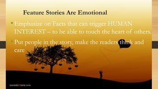 Feature Stories Are Emotional
•Emphasize on Facts that can trigger HUMAN
INTEREST – to be able to touch the heart of others.
•Put people in the story, make the readers think and
care
 