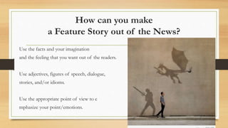 How can you make
a Feature Story out of the News?
Use the facts and your imagination
and the feeling that you want out of the readers.
Use adjectives, figures of speech, dialogue,
stories, and/or idioms.
Use the appropriate point of view to e
mphasize your point/emotions.
 