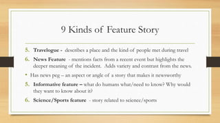 9 Kinds of Feature Story
5. Travelogue - describes a place and the kind of people met during travel
6. News Feature - mentions facts from a recent event but highlights the
deeper meaning of the incident. Adds variety and contrast from the news.
• Has news peg – an aspect or angle of a story that makes it newsworthy
5. Informative feature – what do humans what/need to know? Why would
they want to know about it?
6. Science/Sports feature - story related to science/sports
 