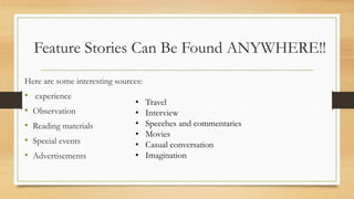 Feature Stories Can Be Found ANYWHERE!!
Here are some interesting sources:
• experience
• Observation
• Reading materials
• Special events
• Advertisements
• Travel
• Interview
• Speeches and commentaries
• Movies
• Casual conversation
• Imagination
 