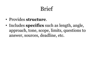 Brief
• Provides structure.
• Includes specifics such as length, angle,
approach, tone, scope, limits, questions to
answer, sources, deadline, etc.
 