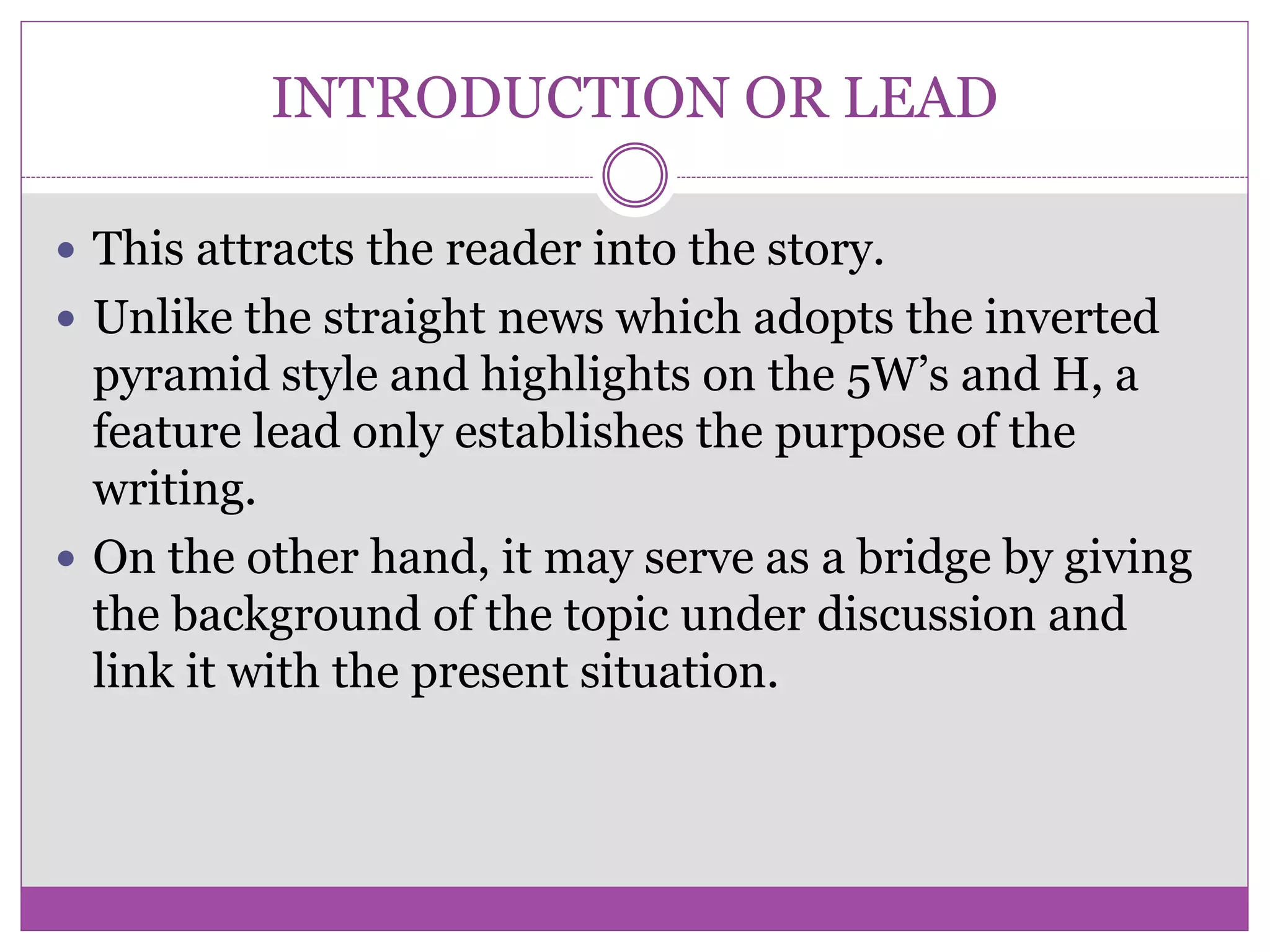 INTRODUCTION OR LEAD
 This attracts the reader into the story.
 Unlike the straight news which adopts the inverted
pyramid style and highlights on the 5W’s and H, a
feature lead only establishes the purpose of the
writing.
 On the other hand, it may serve as a bridge by giving
the background of the topic under discussion and
link it with the present situation.
 