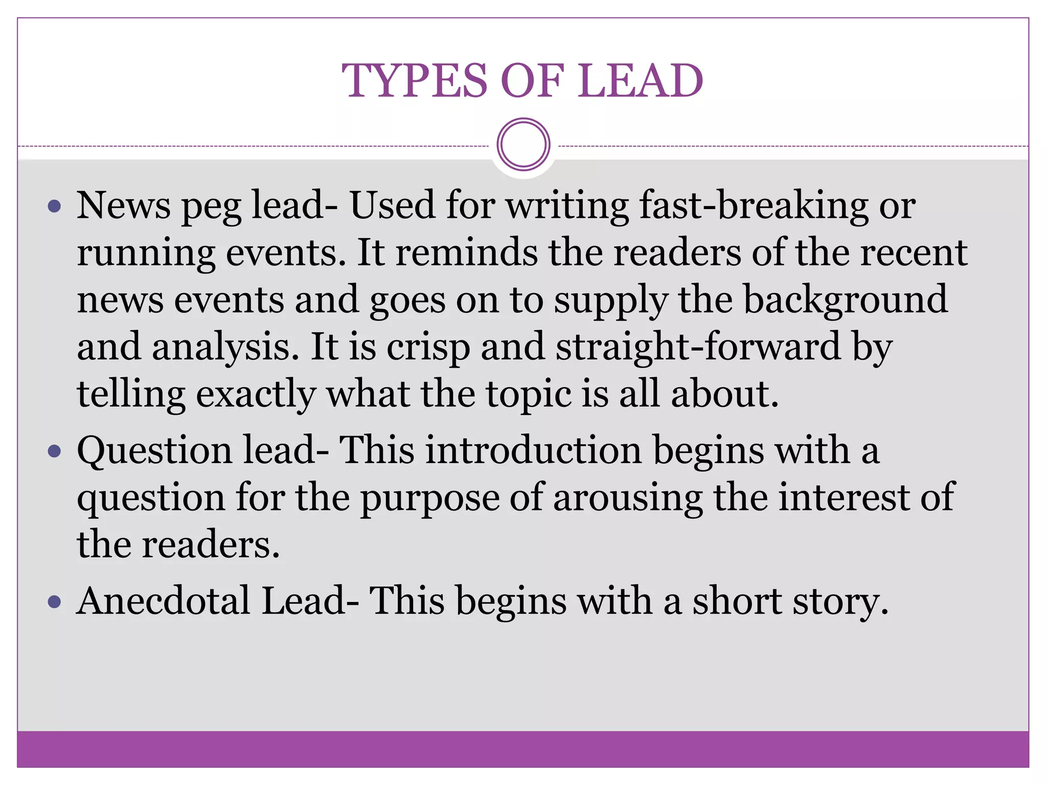 TYPES OF LEAD
 News peg lead- Used for writing fast-breaking or
running events. It reminds the readers of the recent
news events and goes on to supply the background
and analysis. It is crisp and straight-forward by
telling exactly what the topic is all about.
 Question lead- This introduction begins with a
question for the purpose of arousing the interest of
the readers.
 Anecdotal Lead- This begins with a short story.
 