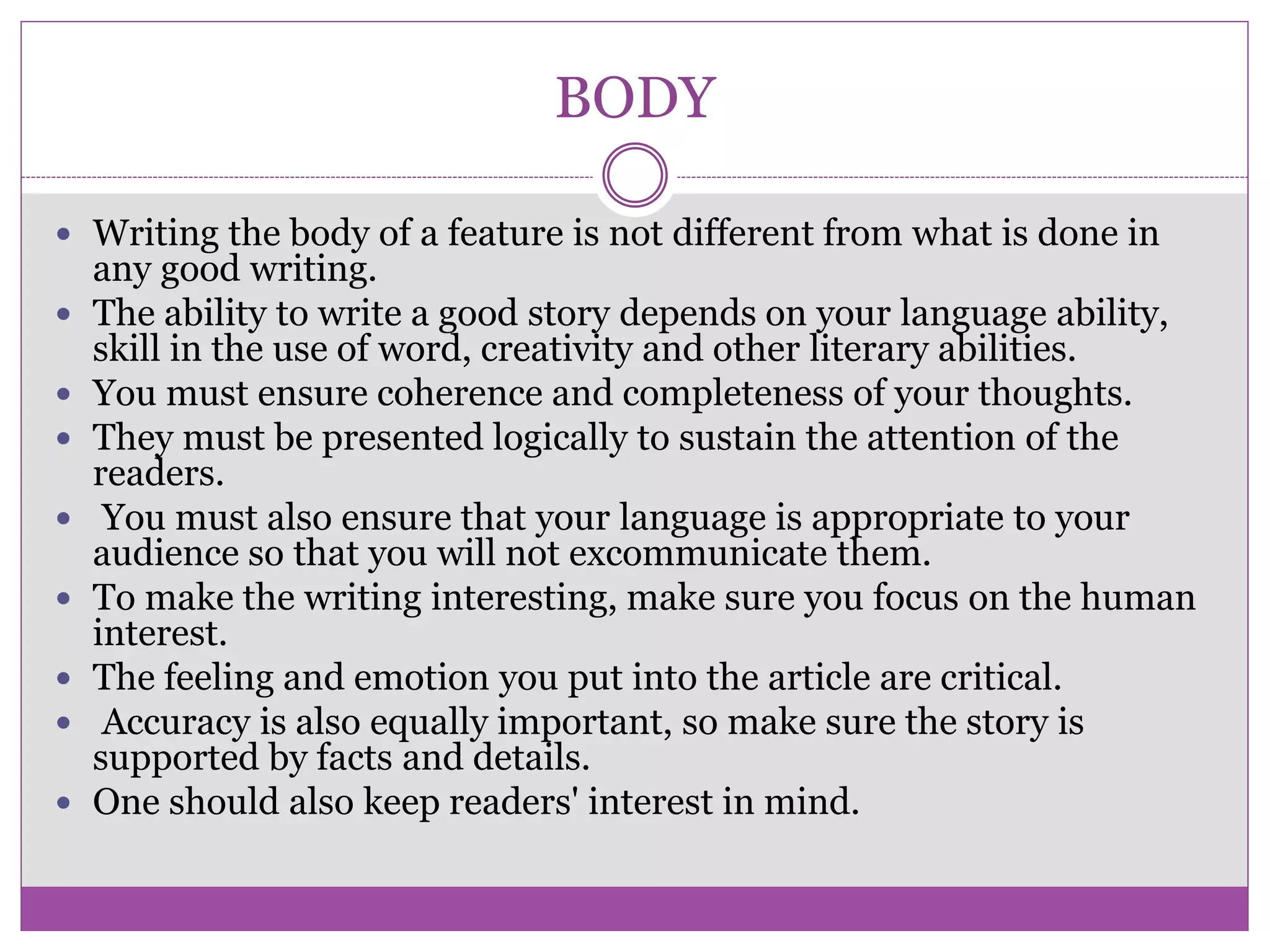BODY
 Writing the body of a feature is not different from what is done in
any good writing.
 The ability to write a good story depends on your language ability,
skill in the use of word, creativity and other literary abilities.
 You must ensure coherence and completeness of your thoughts.
 They must be presented logically to sustain the attention of the
readers.
 You must also ensure that your language is appropriate to your
audience so that you will not excommunicate them.
 To make the writing interesting, make sure you focus on the human
interest.
 The feeling and emotion you put into the article are critical.
 Accuracy is also equally important, so make sure the story is
supported by facts and details.
 One should also keep readers' interest in mind.
 