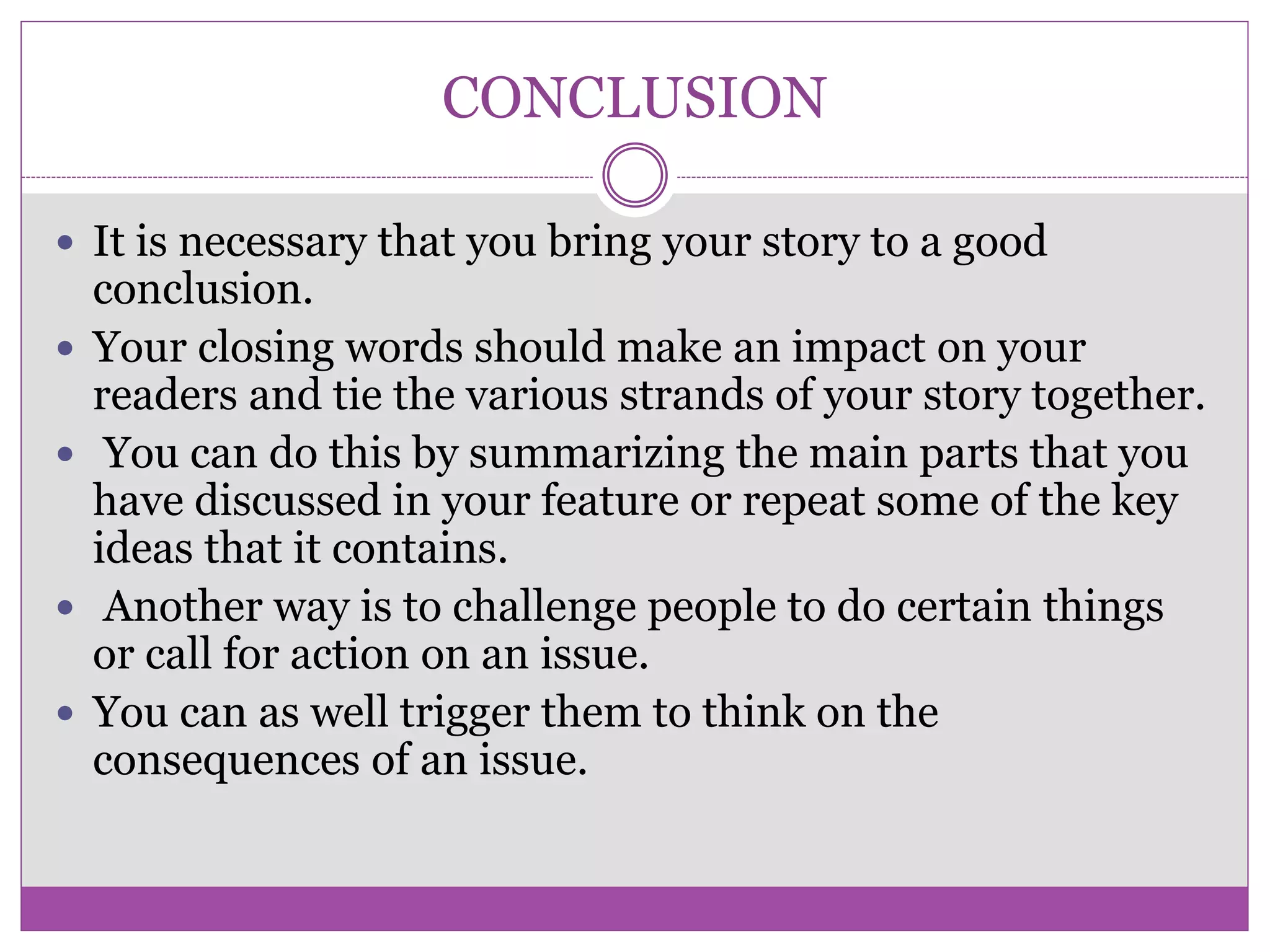 CONCLUSION
 It is necessary that you bring your story to a good
conclusion.
 Your closing words should make an impact on your
readers and tie the various strands of your story together.
 You can do this by summarizing the main parts that you
have discussed in your feature or repeat some of the key
ideas that it contains.
 Another way is to challenge people to do certain things
or call for action on an issue.
 You can as well trigger them to think on the
consequences of an issue.
 