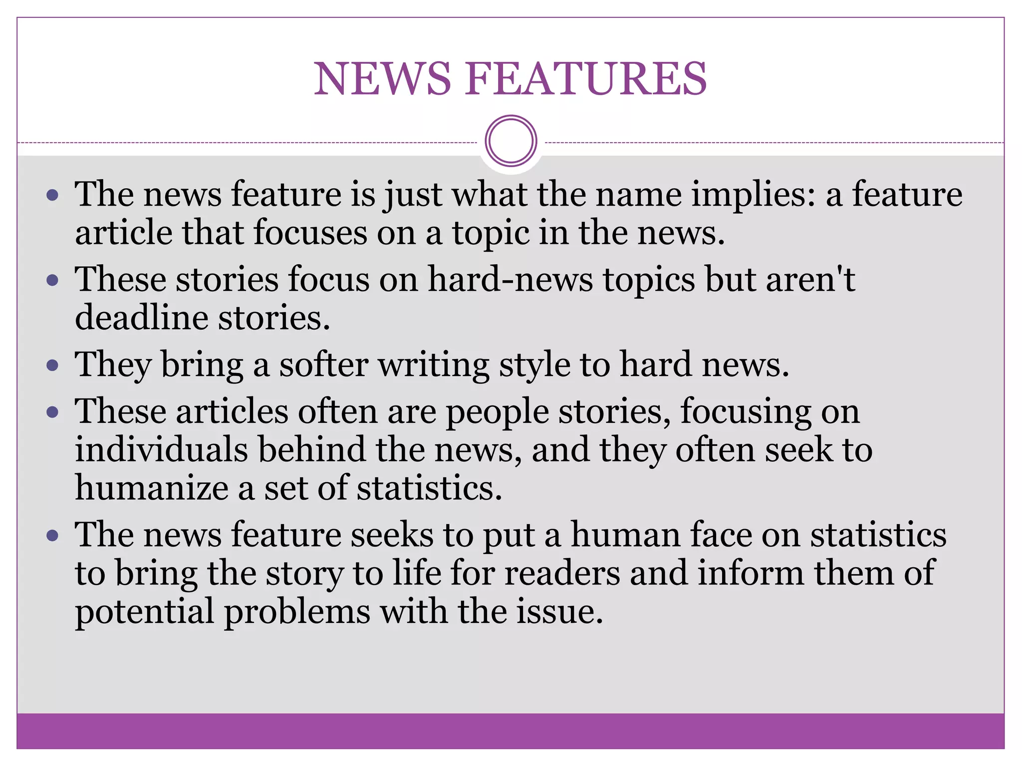 NEWS FEATURES
 The news feature is just what the name implies: a feature
article that focuses on a topic in the news.
 These stories focus on hard-news topics but aren't
deadline stories.
 They bring a softer writing style to hard news.
 These articles often are people stories, focusing on
individuals behind the news, and they often seek to
humanize a set of statistics.
 The news feature seeks to put a human face on statistics
to bring the story to life for readers and inform them of
potential problems with the issue.
 