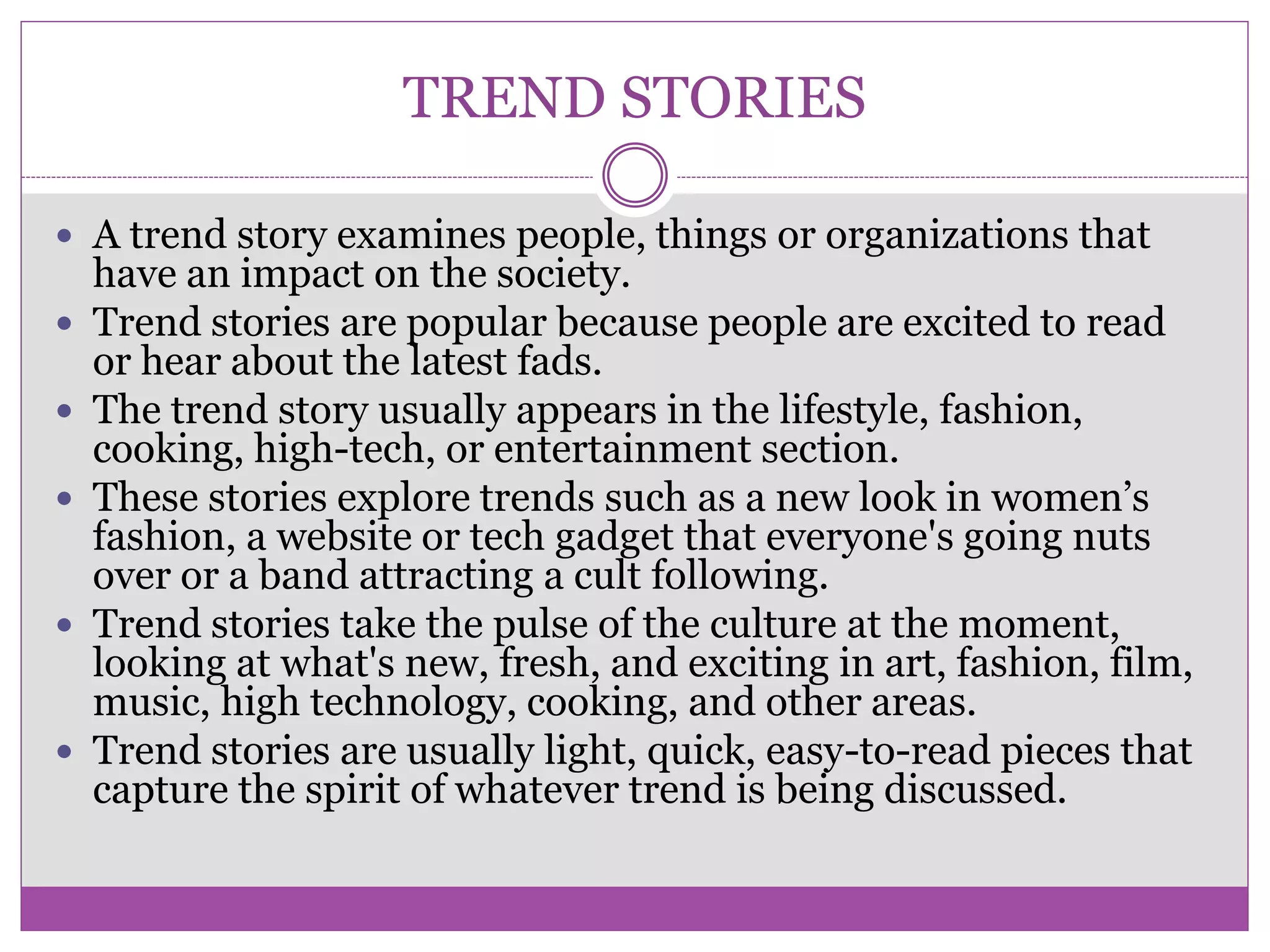 TREND STORIES
 A trend story examines people, things or organizations that
have an impact on the society.
 Trend stories are popular because people are excited to read
or hear about the latest fads.
 The trend story usually appears in the lifestyle, fashion,
cooking, high-tech, or entertainment section.
 These stories explore trends such as a new look in women’s
fashion, a website or tech gadget that everyone's going nuts
over or a band attracting a cult following.
 Trend stories take the pulse of the culture at the moment,
looking at what's new, fresh, and exciting in art, fashion, film,
music, high technology, cooking, and other areas.
 Trend stories are usually light, quick, easy-to-read pieces that
capture the spirit of whatever trend is being discussed.
 