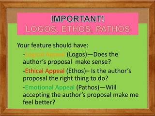 Your feature should have:
-Logical Appeal (Logos)—Does the
author’s proposal make sense?
-Ethical Appeal (Ethos)– Is the author’s
proposal the right thing to do?
-Emotional Appeal (Pathos)—Will
accepting the author’s proposal make me
feel better?
 