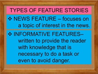 TYPES OF FEATURE STORIES
 NEWS FEATURE – focuses on
a topic of interest in the news.
 INFORMATIVE FEATURES–
written to provide the reader
with knowledge that is
necessary to do a task or
even to avoid danger.
 