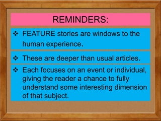 REMINDERS:
 FEATURE stories are windows to the
human experience.
 These are deeper than usual articles.
 Each focuses on an event or individual,
giving the reader a chance to fully
understand some interesting dimension
of that subject.
 