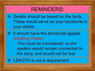 REMINDERS:
 Details should be based on the facts.
These would serve as your backbone in
your article.
 It should have the emotional appeal.
(Holding Power)
This must be considered, so the
readers would remain connected to
the story, and would not be lost.
 LENGTH is not a requirement.
 