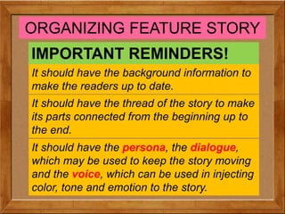 ORGANIZING FEATURE STORY
IMPORTANT REMINDERS!
It should have the background information to
make the readers up to date.
It should have the thread of the story to make
its parts connected from the beginning up to
the end.
It should have the persona, the dialogue,
which may be used to keep the story moving
and the voice, which can be used in injecting
color, tone and emotion to the story.
 