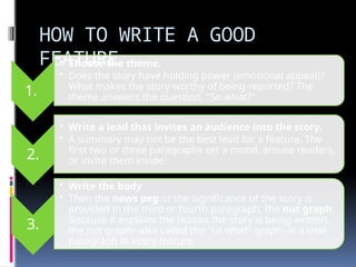 HOW TO WRITE A GOOD
FEATURE
1.
• Choose the theme.
• Does the story have holding power (emotional appeal)?
What makes the story worthy of being reported? The
theme answers the question, "So what?"
2.
• Write a lead that invites an audience into the story.
• A summary may not be the best lead for a feature. The
first two or three paragraphs set a mood, arouse readers,
or invite them inside.
3.
• Write the body
• Then the news peg or the significance of the story is
provided in the third or fourth paragraph, the nut graph.
Because it explains the reason the story is being written,
the nut graph--also called the "so what" graph--is a vital
paragraph in every feature.
 