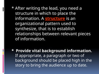 * After writing the lead, you need a
structure in which to place the
information. A structure is an
organizational pattern used to
synthesize, that is to establish
relationships between relevant pieces
of information.
* Provide vital background information.
If appropriate, a paragraph or two of
background should be placed high in the
story to bring the audience up to date.
 