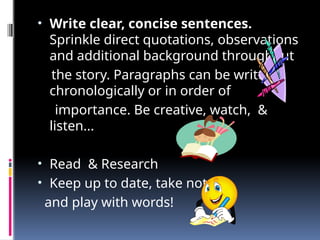 • Write clear, concise sentences.
Sprinkle direct quotations, observations
and additional background throughout
the story. Paragraphs can be written
chronologically or in order of
importance. Be creative, watch, &
listen...
• Read & Research
• Keep up to date, take notes
and play with words!
 