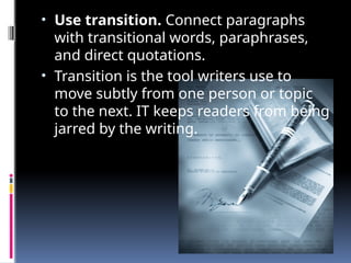 • Use transition. Connect paragraphs
with transitional words, paraphrases,
and direct quotations.
• Transition is the tool writers use to
move subtly from one person or topic
to the next. IT keeps readers from being
jarred by the writing.
 