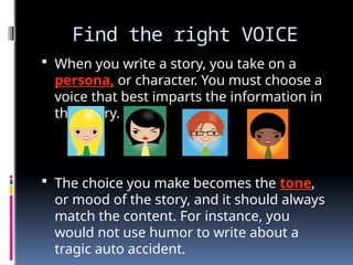 Find the right VOICE
 When you write a story, you take on a
persona, or character. You must choose a
voice that best imparts the information in
that story.
 The choice you make becomes the tone,
or mood of the story, and it should always
match the content. For instance, you
would not use humor to write about a
tragic auto accident.
 