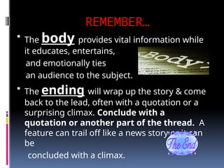 REMEMBER…
 The body provides vital information while
it educates, entertains,
and emotionally ties
an audience to the subject.
 The ending will wrap up the story & come
back to the lead, often with a quotation or a
surprising climax. Conclude with a
quotation or another part of the thread. A
feature can trail off like a news story or it can
be
concluded with a climax.
 
