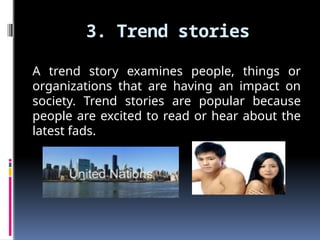 3. Trend stories
A trend story examines people, things or
organizations that are having an impact on
society. Trend stories are popular because
people are excited to read or hear about the
latest fads.
 