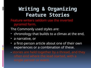 Writing & Organizing
Feature Stories
Feature writers seldom use the inverted
pyramid form.
The Commonly used styles are:
• chronology that builds to a climax at the end,
• a narrative, or
• a first-person article about one of their own
experiences or a combination of these.
- stories are held together by a thread, and they
often end where the lead started, with a
single person or event.
 