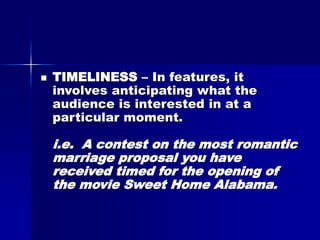  TIMELINESS – In features, it
involves anticipating what the
audience is interested in at a
particular moment.
i.e. A contest on the most romantic
marriage proposal you have
received timed for the opening of
the movie Sweet Home Alabama.
 