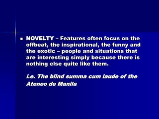  NOVELTY – Features often focus on the
offbeat, the inspirational, the funny and
the exotic – people and situations that
are interesting simply because there is
nothing else quite like them.
i.e. The blind summa cum laude of the
Ateneo de Manila
 
