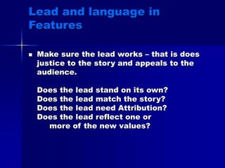 Lead and language in
Features
 Make sure the lead works – that is does
justice to the story and appeals to the
audience.
Does the lead stand on its own?
Does the lead match the story?
Does the lead need Attribution?
Does the lead reflect one or
more of the new values?
 