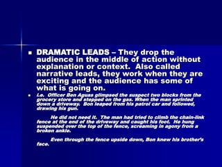  DRAMATIC LEADS – They drop the
audience in the middle of action without
explanation or context. Also called
narrative leads, they work when they are
exciting and the audience has some of
what is going on.
 i.e. Officer Ben Aguas glimpsed the suspect two blocks from the
grocery store and stepped on the gas. When the man sprinted
down a driveway. Bon leaped from his patrol car and followed,
drawing his gun.
He did not need it. The man had tried to climb the chain-link
fence at the end of the driveway and caught his foot. He hung
suspended over the top of the fence, screaming in agony from a
broken ankle.
Even through the fence upside down, Bon knew his brother’s
face.
 