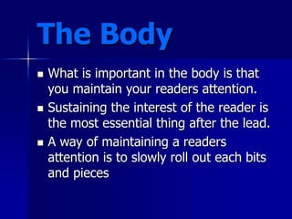 The Body
 What is important in the body is that
you maintain your readers attention.
 Sustaining the interest of the reader is
the most essential thing after the lead.
 A way of maintaining a readers
attention is to slowly roll out each bits
and pieces
 