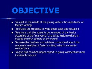 OBJECTIVE
 To instill in the minds of the young writers the importance of
feature writing
 To enable the students to write good leads and sustain it
 To ensure that the students be reminded of the basics
according to the “real world” and what feature writing is
outside the four corners of the school
 To make the teachers and advisers understand about the
scope and realities of feature writing when it comes to
competitions
 To give tips on what judges expect in group competitions and
individual contests
 