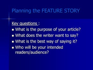 Planning the FEATURE STORY
Key questions :
 What is the purpose of your article?
 What does the writer want to say?
 What is the best way of saying it?
 Who will be your intended
readers/audience?
 