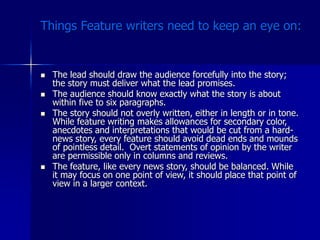 Things Feature writers need to keep an eye on:
 The lead should draw the audience forcefully into the story;
the story must deliver what the lead promises.
 The audience should know exactly what the story is about
within five to six paragraphs.
 The story should not overly written, either in length or in tone.
While feature writing makes allowances for secondary color,
anecdotes and interpretations that would be cut from a hard-
news story, every feature should avoid dead ends and mounds
of pointless detail. Overt statements of opinion by the writer
are permissible only in columns and reviews.
 The feature, like every news story, should be balanced. While
it may focus on one point of view, it should place that point of
view in a larger context.
 