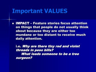 Important VALUES
 IMPACT – Feature stories focus attention
on things that people do not usually think
about because they are either too
mundane or too distant to receive much
daily attention.
i.e. Why are there tiny red and violet
threads in peso bills?
What leads someone to be a tree
surgeon?
 