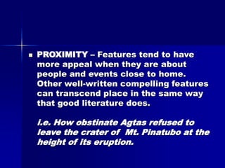  PROXIMITY – Features tend to have
more appeal when they are about
people and events close to home.
Other well-written compelling features
can transcend place in the same way
that good literature does.
i.e. How obstinate Agtas refused to
leave the crater of Mt. Pinatubo at the
height of its eruption.
 
